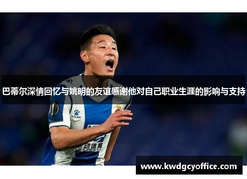 巴蒂尔深情回忆与姚明的友谊感谢他对自己职业生涯的影响与支持