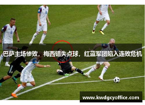 巴萨主场惨败，梅西错失点球，红蓝军团陷入连败危机