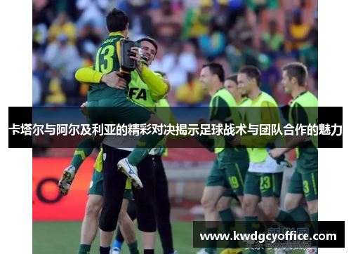 卡塔尔与阿尔及利亚的精彩对决揭示足球战术与团队合作的魅力
