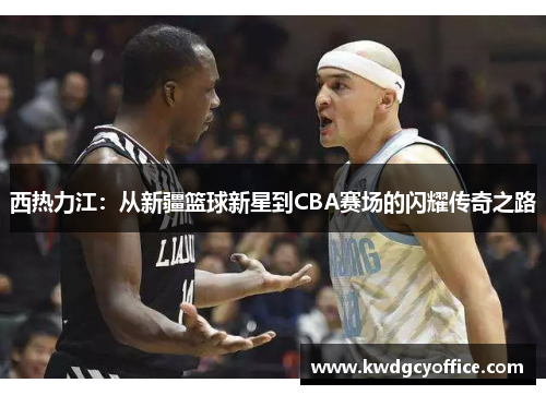 西热力江：从新疆篮球新星到CBA赛场的闪耀传奇之路